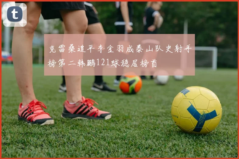 克雷桑追平李金羽成泰山队史射手榜第二韩鹏121球稳居榜首