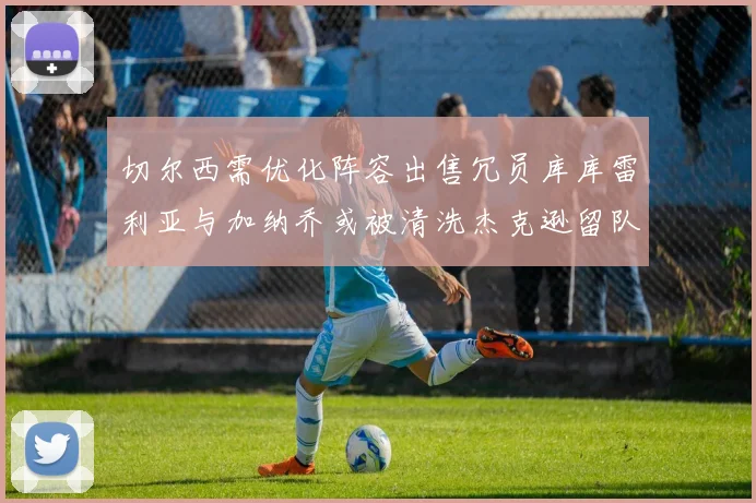 切尔西需优化阵容出售冗员库库雷利亚与加纳乔或被清洗杰克逊留队