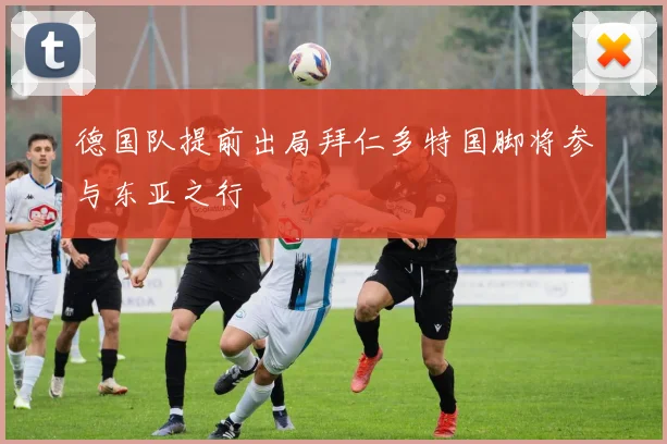 德国队提前出局拜仁多特国脚将参与东亚之行
