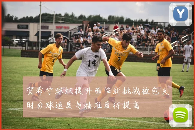 贺希宁球权提升面临新挑战被包夹时分球速度与精准度待提高