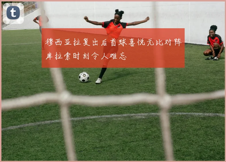 穆西亚拉复出后首球喜悦无比对阵库拉索时刻令人难忘