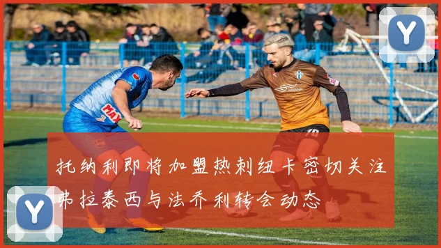 托纳利即将加盟热刺纽卡密切关注弗拉泰西与法乔利转会动态