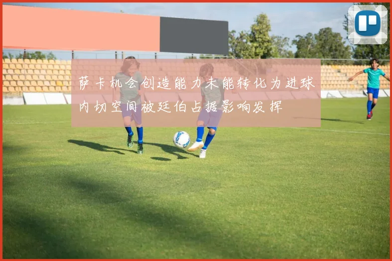 萨卡机会创造能力未能转化为进球内切空间被廷伯占据影响发挥