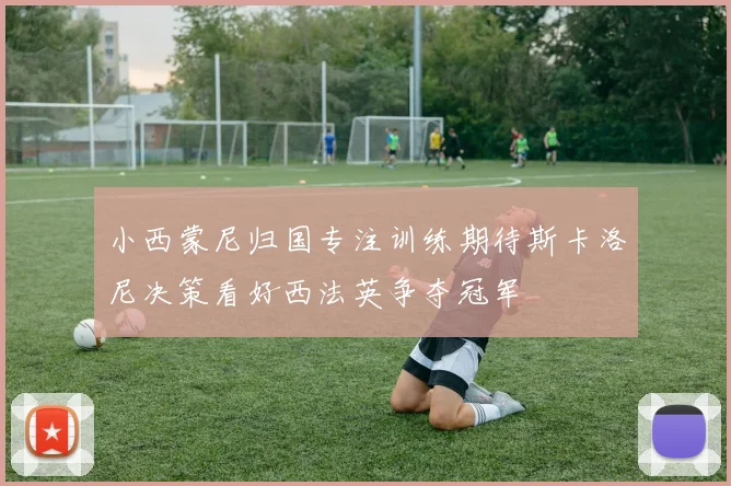 小西蒙尼归国专注训练期待斯卡洛尼决策看好西法英争夺冠军