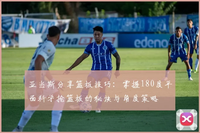 亚当斯分享篮板技巧：掌握180度平面科学抢篮板的秘诀与角度策略