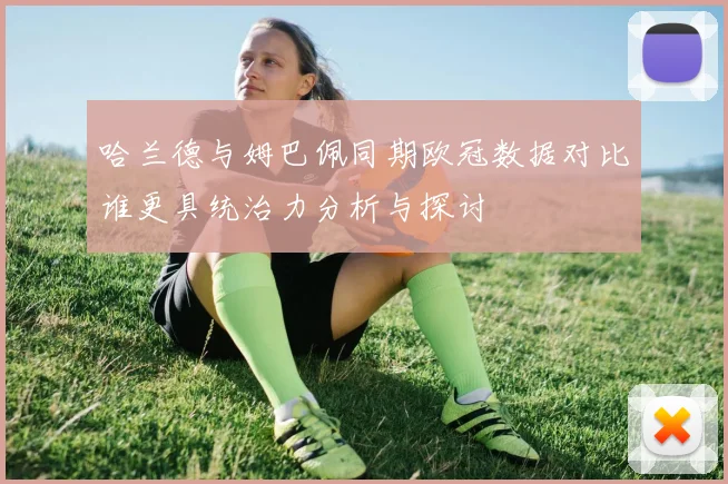 哈兰德与姆巴佩同期欧冠数据对比谁更具统治力分析与探讨