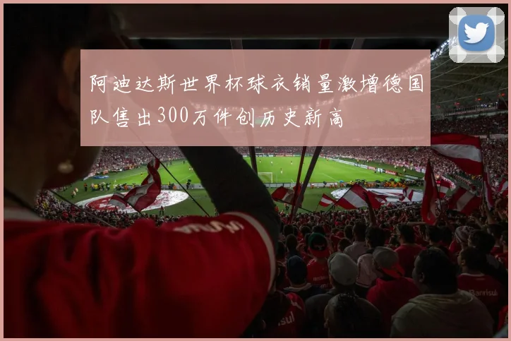 阿迪达斯世界杯球衣销量激增德国队售出300万件创历史新高