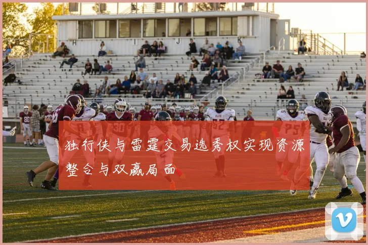 独行侠与雷霆交易选秀权实现资源整合与双赢局面