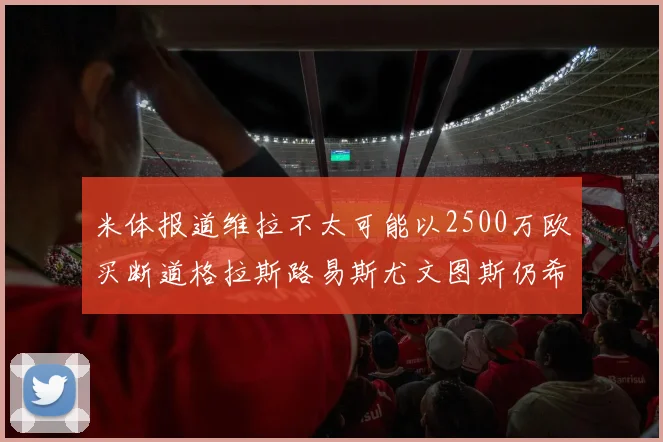 米体报道维拉不太可能以2500万欧买断道格拉斯路易斯尤文图斯仍希望出售他