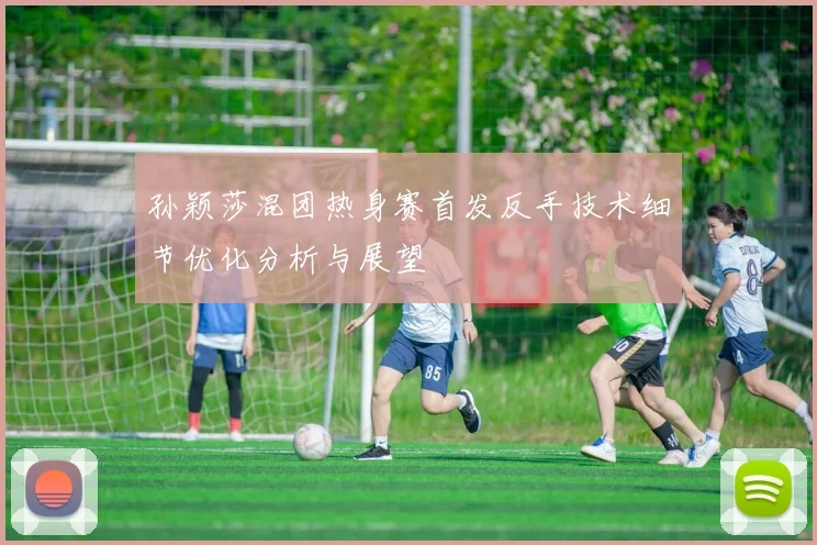 孙颖莎混团热身赛首发反手技术细节优化分析与展望