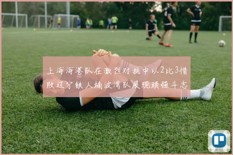 上海海港队在激烈对抗中以2比3惜败辽宁铁人楠波湾队展现顽强斗志