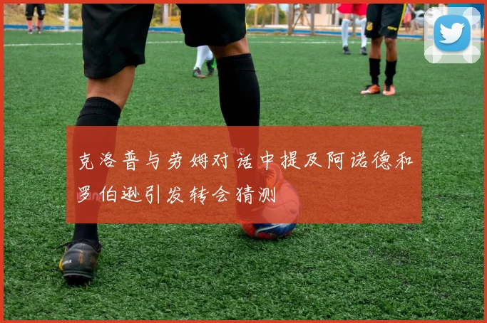 克洛普与劳姆对话中提及阿诺德和罗伯逊引发转会猜测