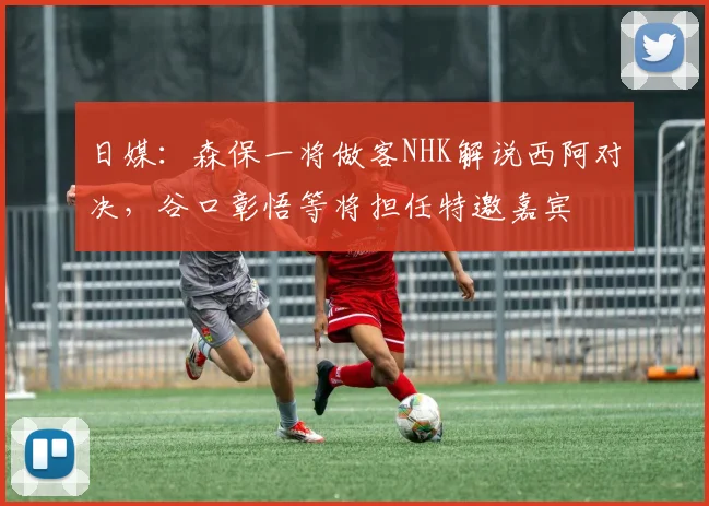 日媒：森保一将做客NHK解说西阿对决，谷口彰悟等将担任特邀嘉宾