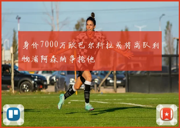 身价7000万欧巴尔科拉或将离队利物浦阿森纳争抢他