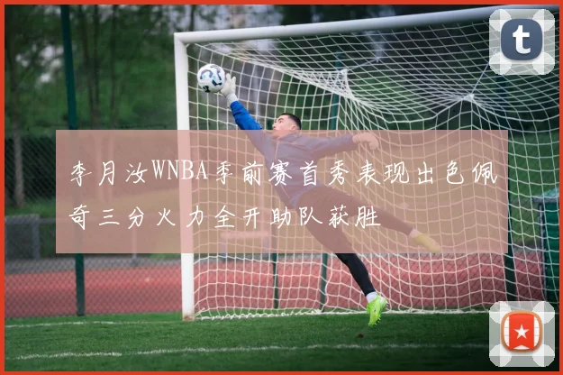 李月汝WNBA季前赛首秀表现出色佩奇三分火力全开助队获胜