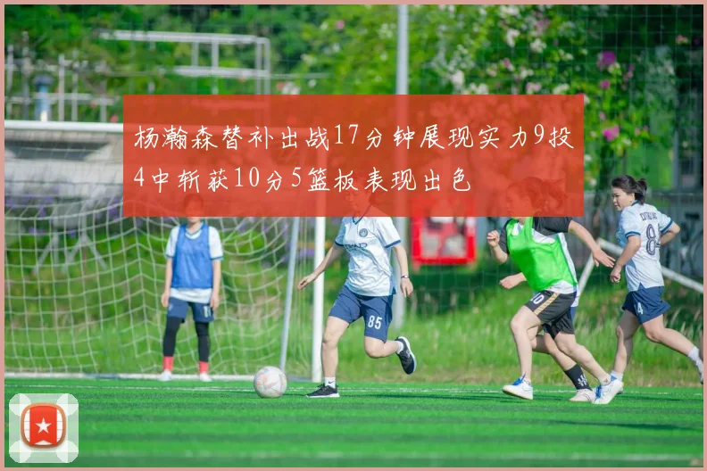 杨瀚森替补出战17分钟展现实力9投4中斩获10分5篮板表现出色
