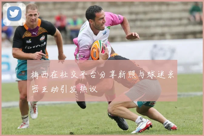 梅西在社交平台分享新照与球迷亲密互动引发热议