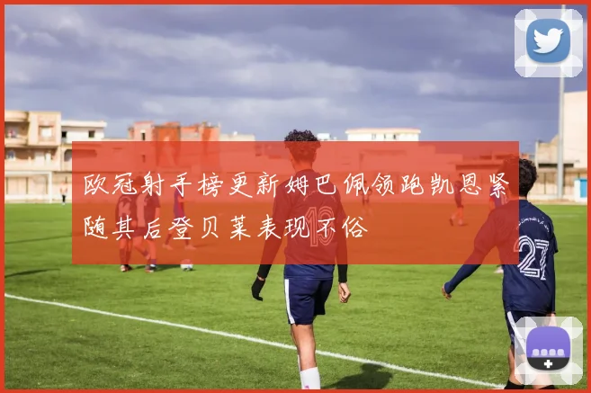 欧冠射手榜更新姆巴佩领跑凯恩紧随其后登贝莱表现不俗