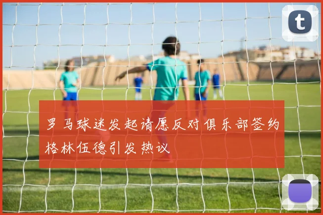 罗马球迷发起请愿反对俱乐部签约格林伍德引发热议