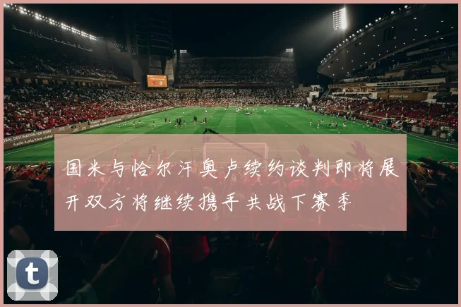 国米与恰尔汗奥卢续约谈判即将展开双方将继续携手共战下赛季