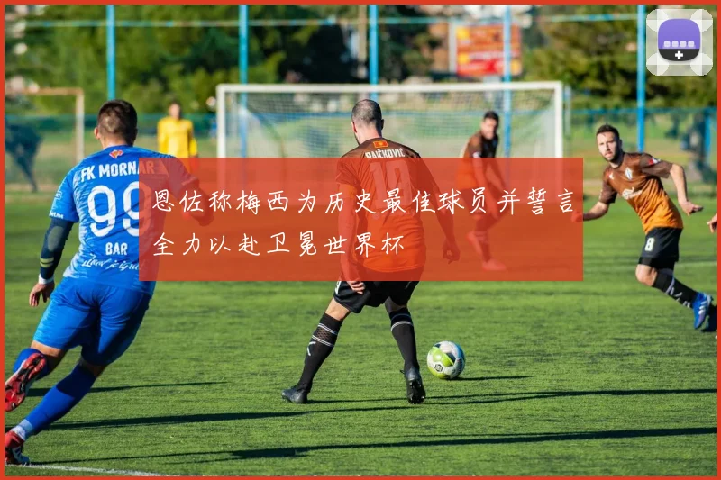 恩佐称梅西为历史最佳球员并誓言全力以赴卫冕世界杯
