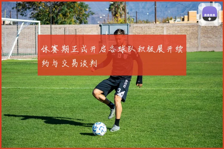 休赛期正式开启各球队积极展开续约与交易谈判
