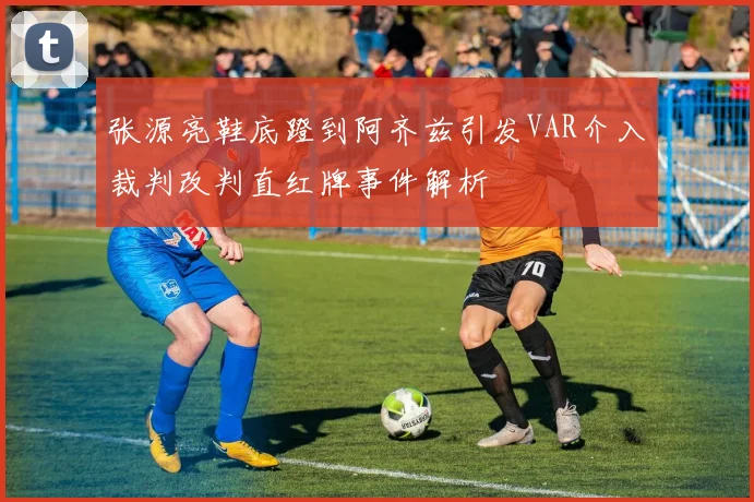 张源亮鞋底蹬到阿齐兹引发VAR介入裁判改判直红牌事件解析