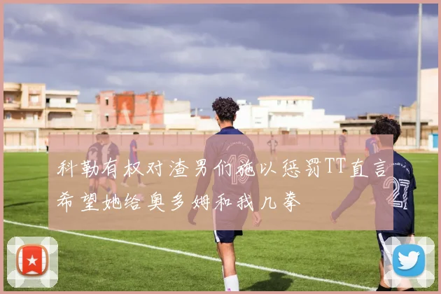 科勒有权对渣男们施以惩罚TT直言希望她给奥多姆和我几拳