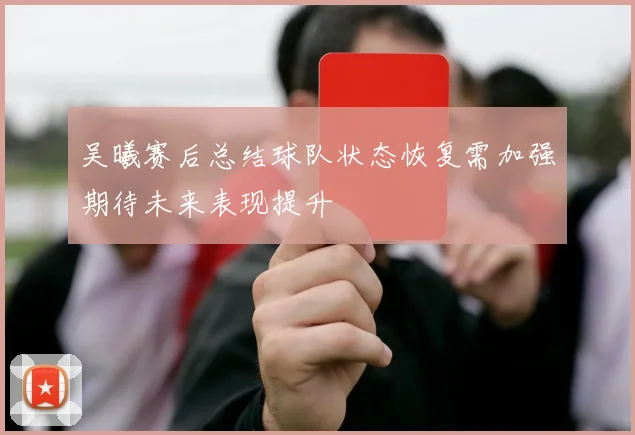 吴曦赛后总结球队状态恢复需加强期待未来表现提升