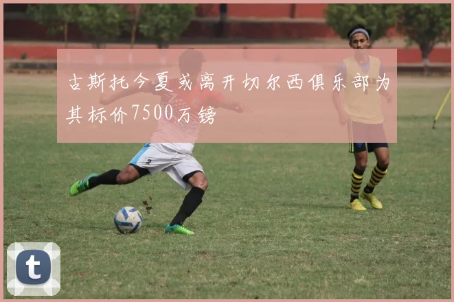 古斯托今夏或离开切尔西俱乐部为其标价7500万镑