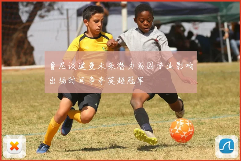 鲁尼谈道曼未来潜力或因学业影响出场时间争夺英超冠军