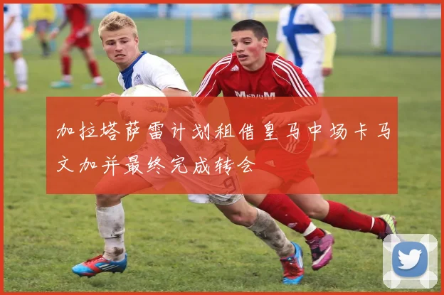 加拉塔萨雷计划租借皇马中场卡马文加并最终完成转会