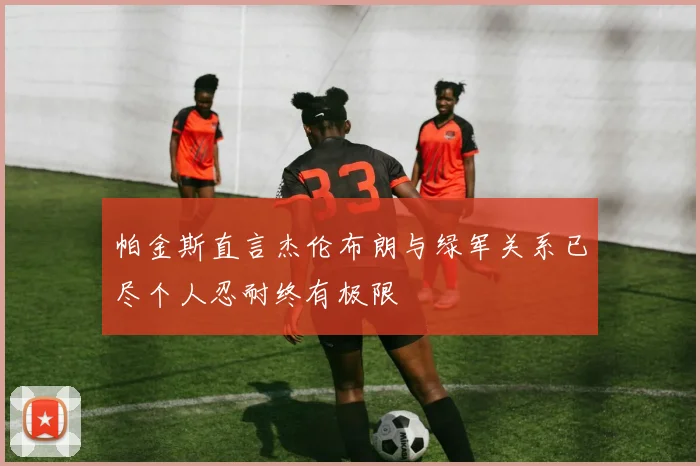 帕金斯直言杰伦布朗与绿军关系已尽个人忍耐终有极限