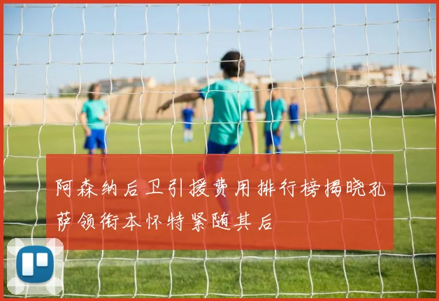 阿森纳后卫引援费用排行榜揭晓孔萨领衔本怀特紧随其后