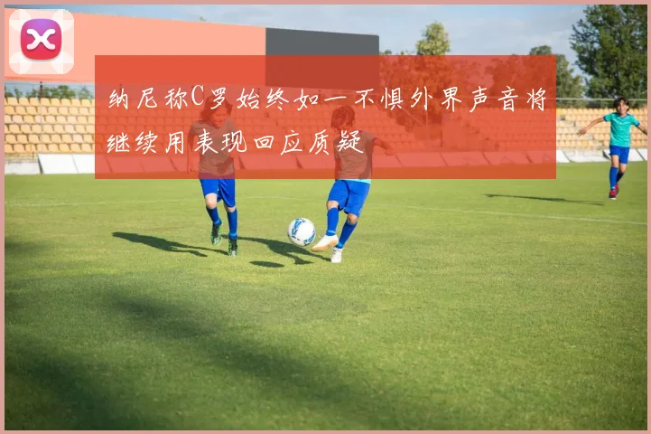 纳尼称C罗始终如一不惧外界声音将继续用表现回应质疑