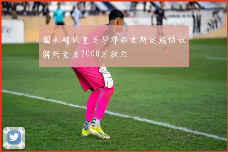 国米确认皇马与邓弗里斯达成协议解约金为2000万欧元