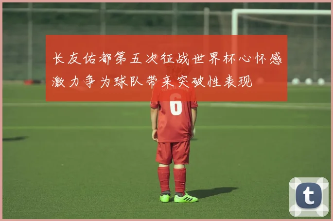 长友佑都第五次征战世界杯心怀感激力争为球队带来突破性表现